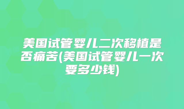美国试管婴儿二次移植是否痛苦(美国试管婴儿一次要多少钱)