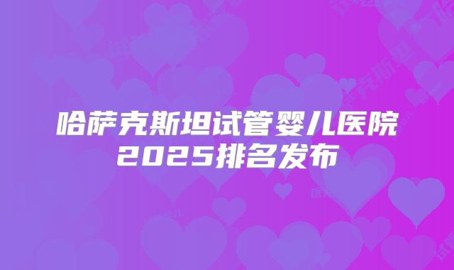 哈萨克斯坦试管婴儿医院2025排名发布