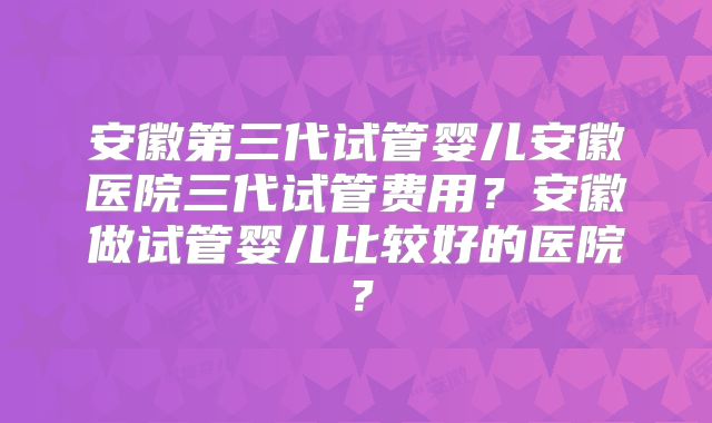 安徽第三代试管婴儿安徽医院三代试管费用?安徽做试管婴儿比较好的医院?