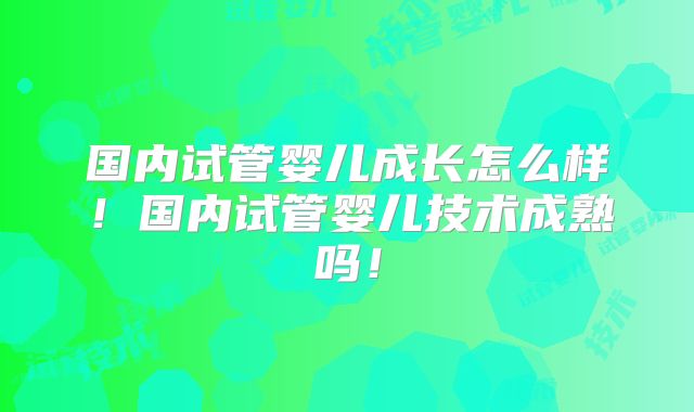 国内试管婴儿成长怎么样!国内试管婴儿技术成熟吗!