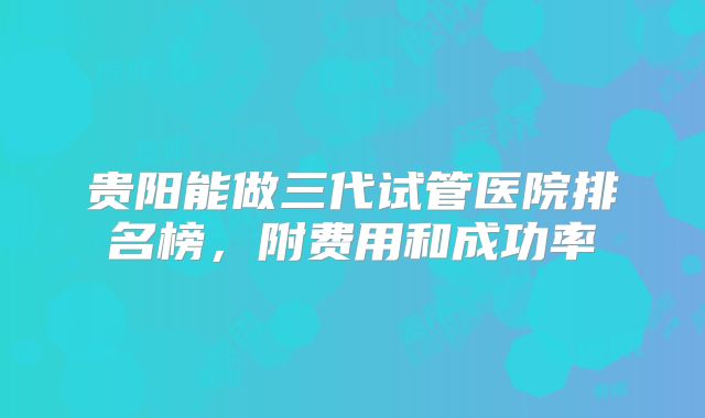 贵阳能做三代试管医院排名榜，附费用和成功率