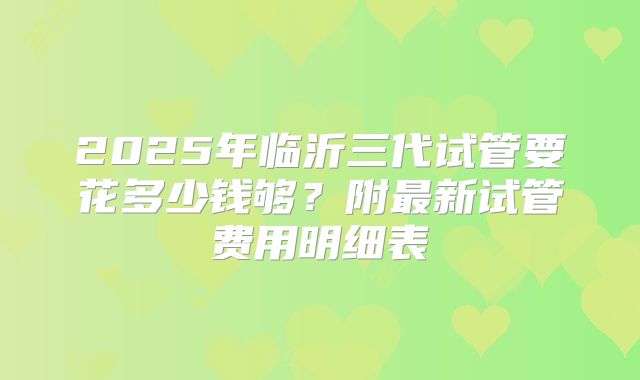 2025年临沂三代试管要花多少钱够？附最新试管费用明细表