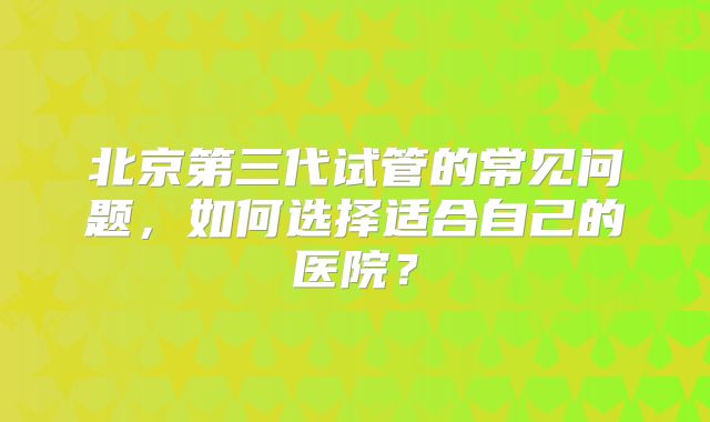 北京第三代试管的常见问题,如何选择适合自己的医院?