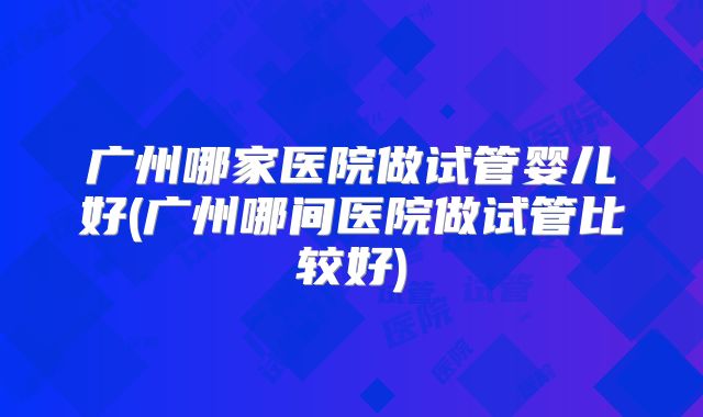 广州哪家医院做试管婴儿好(广州哪间医院做试管比较好)