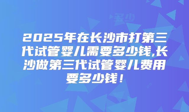 2025年在长沙市打第三代试管婴儿需要多少钱,长沙做第三代试管婴儿费用要多少钱！