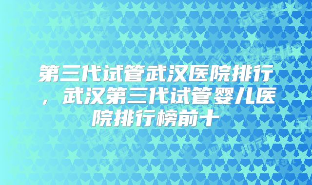 第三代试管武汉医院排行,武汉第三代试管婴儿医院排行榜前十