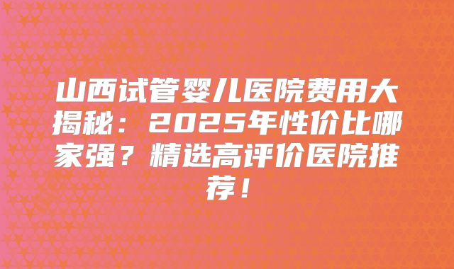 山西试管婴儿医院费用大揭秘：2025年性价比哪家强？精选高评价医院推荐！