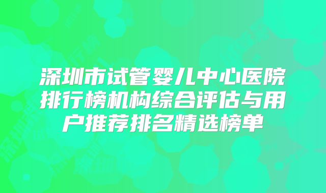 深圳市试管婴儿中心医院排行榜机构综合评估与用户推荐排名精选榜单