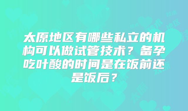 太原地区有哪些私立的机构可以做试管技术？备孕吃叶酸的时间是在饭前还是饭后？