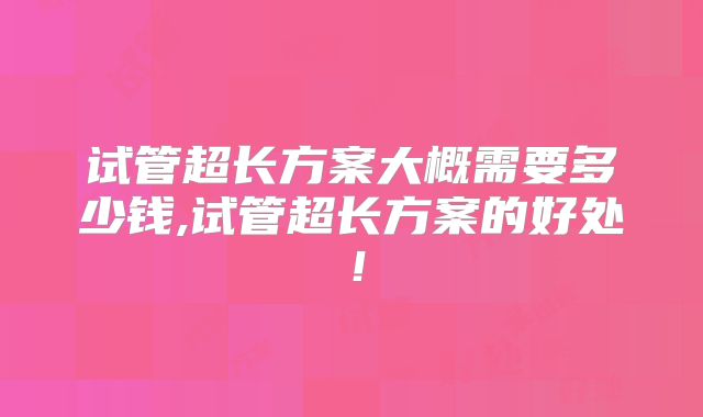 试管超长方案大概需要多少钱,试管超长方案的好处！
