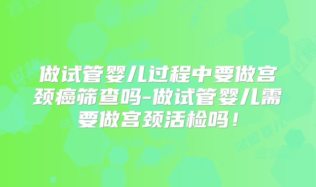 做试管婴儿过程中要做宫颈癌筛查吗-做试管婴儿需要做宫颈活检吗！