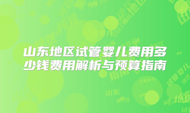 山东地区试管婴儿费用多少钱费用解析与预算指南
