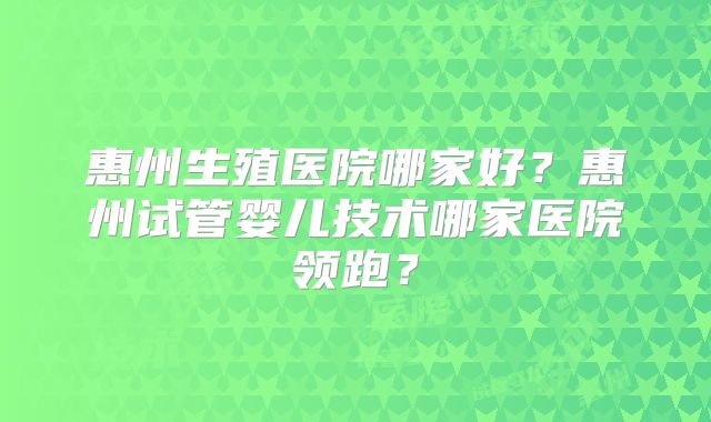 惠州生殖医院哪家好？惠州试管婴儿技术哪家医院领跑？