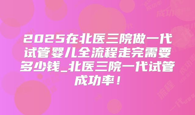 2025在北医三院做一代试管婴儿全流程走完需要多少钱_北医三院一代试管成功率！