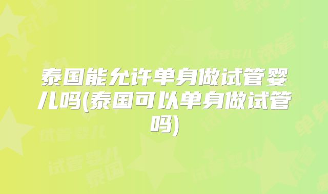 泰国能允许单身做试管婴儿吗(泰国可以单身做试管吗)