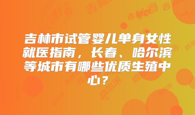 吉林市试管婴儿单身女性就医指南，长春、哈尔滨等城市有哪些优质生殖中心？