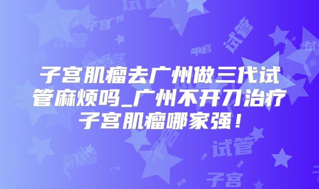 子宫肌瘤去广州做三代试管麻烦吗_广州不开刀治疗子宫肌瘤哪家强！