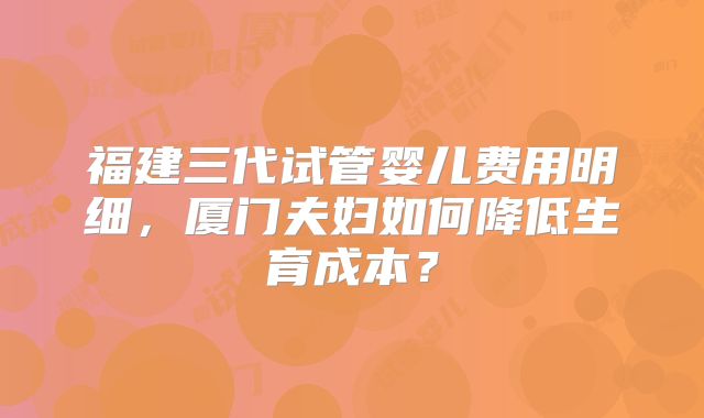 福建三代试管婴儿费用明细，厦门夫妇如何降低生育成本？