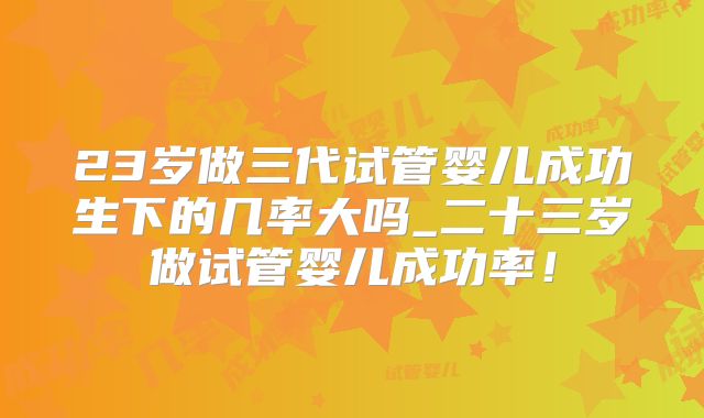 23岁做三代试管婴儿成功生下的几率大吗_二十三岁做试管婴儿成功率！