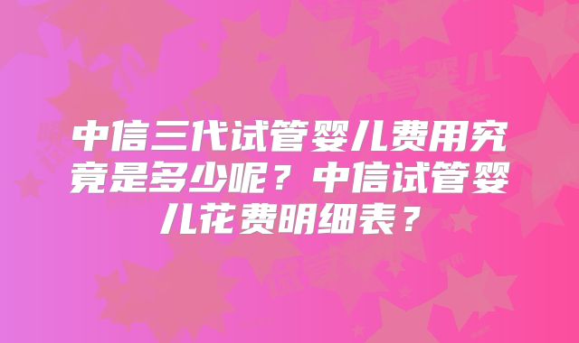 中信三代试管婴儿费用究竟是多少呢？中信试管婴儿花费明细表？