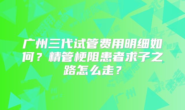 广州三代试管费用明细如何？精管梗阻患者求子之路怎么走？