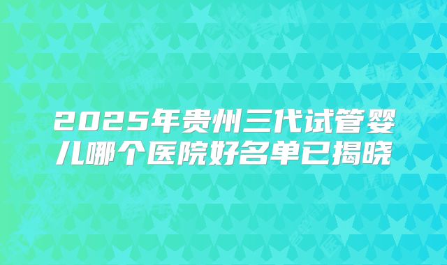 2025年贵州三代试管婴儿哪个医院好名单已揭晓