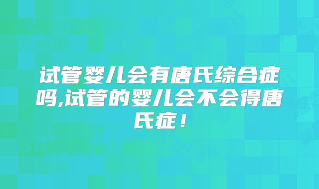 试管婴儿会有唐氏综合症吗,试管的婴儿会不会得唐氏症!