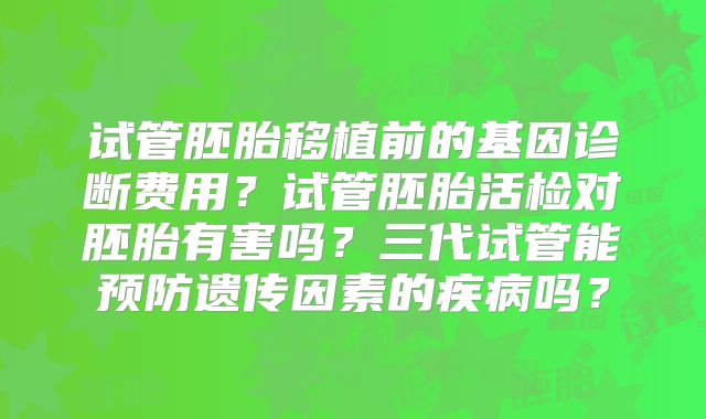 试管胚胎移植前的基因诊断费用?试管胚胎活检对胚胎有害吗?三代试管能预防遗传因素的疾病吗?