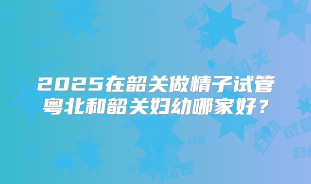 2025在韶关做精子试管粤北和韶关妇幼哪家好？