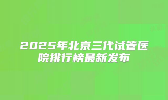 2025年北京三代试管医院排行榜最新发布