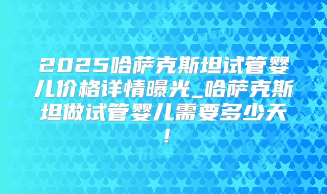 2025哈萨克斯坦试管婴儿价格详情曝光_哈萨克斯坦做试管婴儿需要多少天！