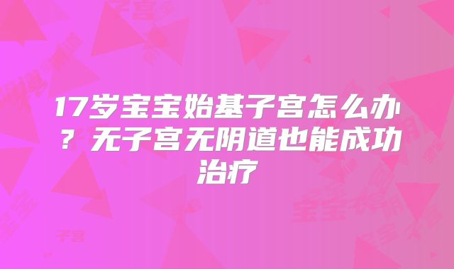 17岁宝宝始基子宫怎么办？无子宫无阴道也能成功治疗