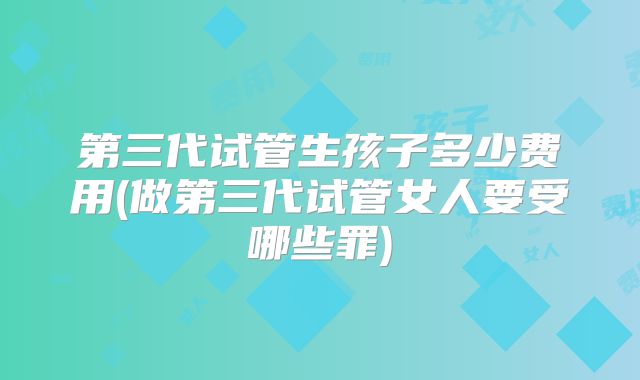 第三代试管生孩子多少费用(做第三代试管女人要受哪些罪)