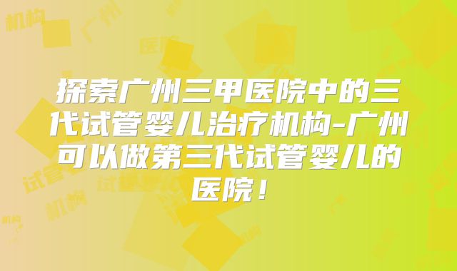 探索广州三甲医院中的三代试管婴儿治疗机构-广州可以做第三代试管婴儿的医院!