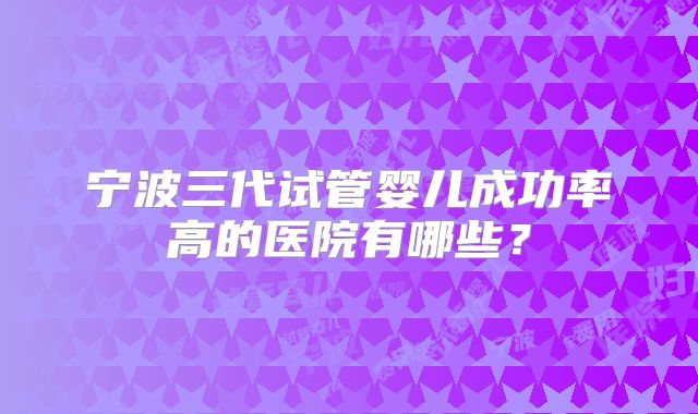 宁波三代试管婴儿成功率高的医院有哪些？