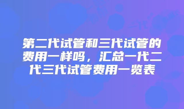 第二代试管和三代试管的费用一样吗,汇总一代二代三代试管费用一览表