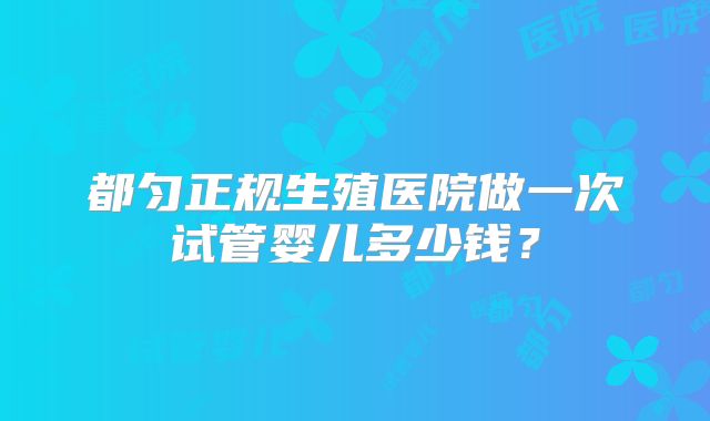 都匀正规生殖医院做一次试管婴儿多少钱？