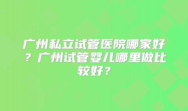 广州私立试管医院哪家好？广州试管婴儿哪里做比较好？