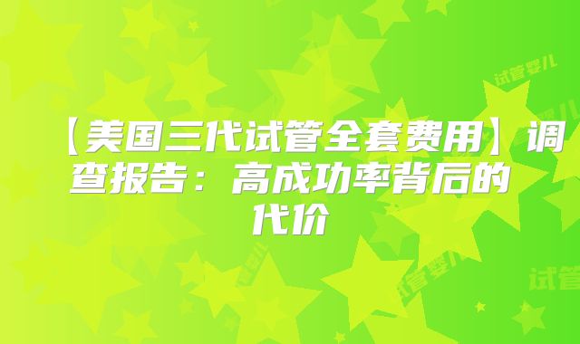 【美国三代试管全套费用】调查报告：高成功率背后的代价