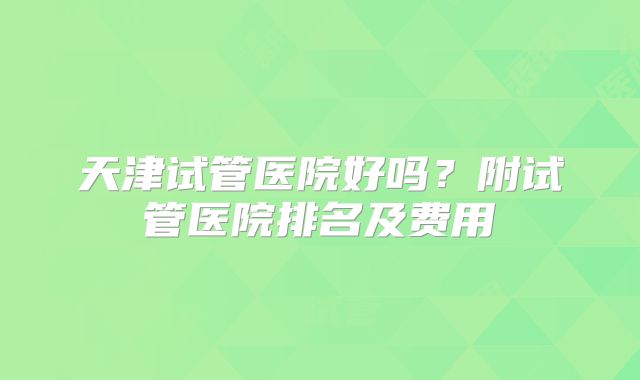 天津试管医院好吗？附试管医院排名及费用