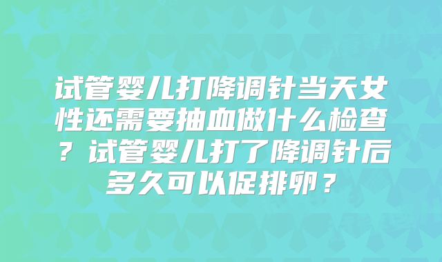 试管婴儿打降调针当天女性还需要抽血做什么检查?试管婴儿打了降调针后多久可以促排卵?