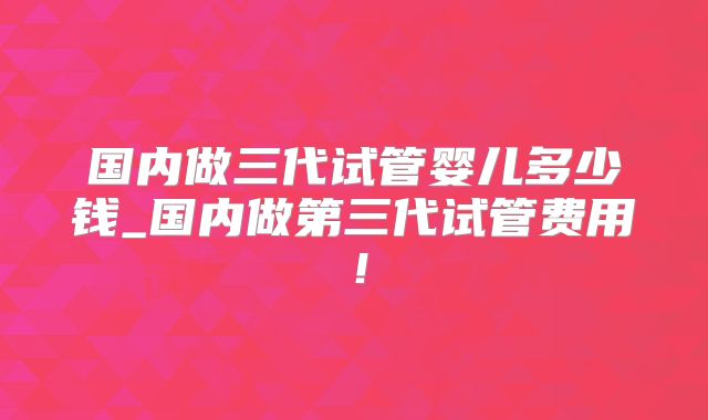 国内做三代试管婴儿多少钱_国内做第三代试管费用！