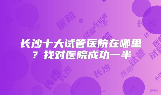 长沙十大试管医院在哪里？找对医院成功一半