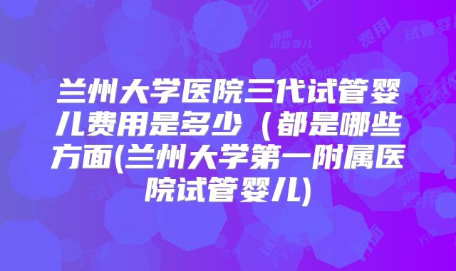 兰州大学医院三代试管婴儿费用是多少(都是哪些方面(兰州大学第一附属医院试管婴儿)