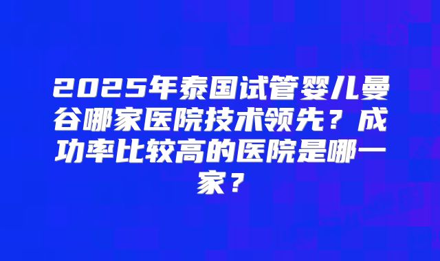 2025年泰国试管婴儿曼谷哪家医院技术领先？成功率比较高的医院是哪一家？