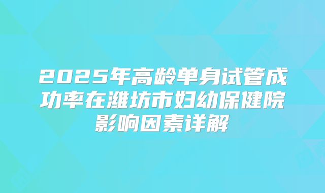 2025年高龄单身试管成功率在潍坊市妇幼保健院影响因素详解