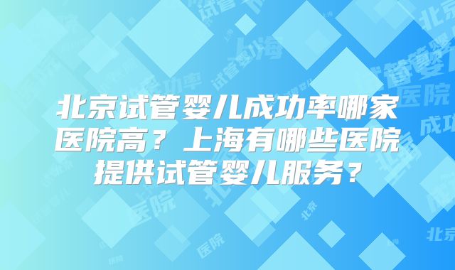 北京试管婴儿成功率哪家医院高？上海有哪些医院提供试管婴儿服务？