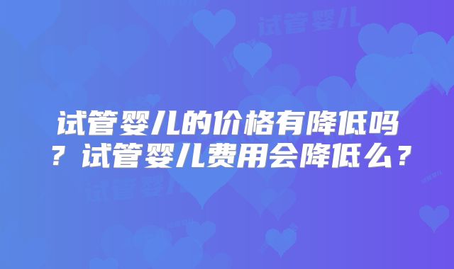 试管婴儿的价格有降低吗?试管婴儿费用会降低么?