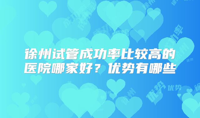徐州试管成功率比较高的医院哪家好？优势有哪些