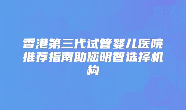 香港第三代试管婴儿医院推荐指南助您明智选择机构